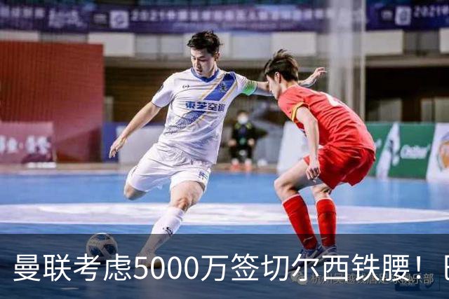 曼联考虑5000万签切尔西铁腰！巴莱巴恐亦被截胡，布莱顿给出具体要价